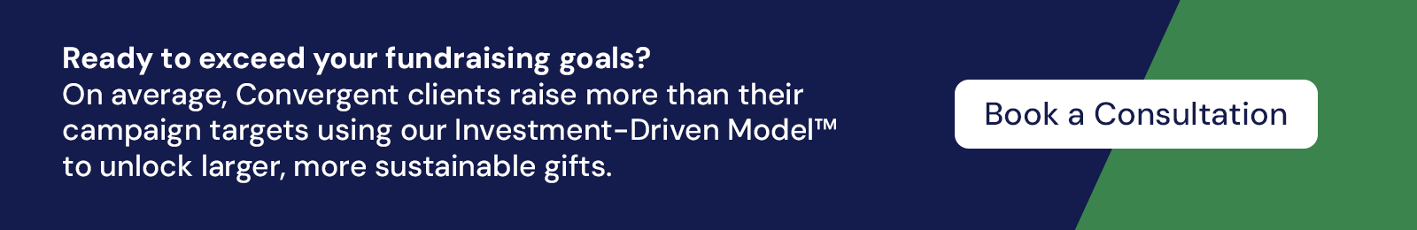 Ready to exceed your fundraising goal? On average, Convergent clients raise more than their campaign targets with our Investment-Driven Model, to unlock larger, more sustainable gifts.