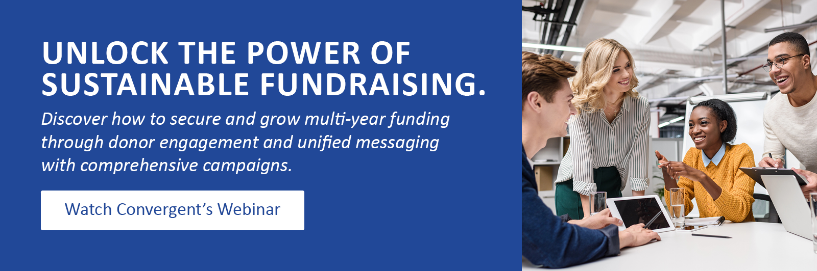 Unlock the power of sustainable fundraising. Discover how to secure and grow multi-year funding through donor engagement and unified messaging with comprehensive campaigns. Click to watch Convergent’s webinar.