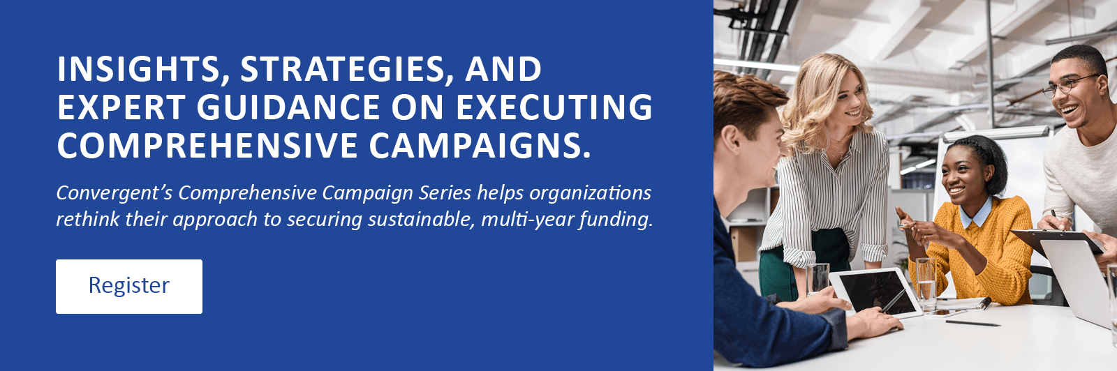 Insights, strategies, and expert guidance on executing comprehensive campaigns. Convergent’s Comprehensive Campaign Series helps organizations rethink their approach to securing sustainable, multi-year funding. Click to register.