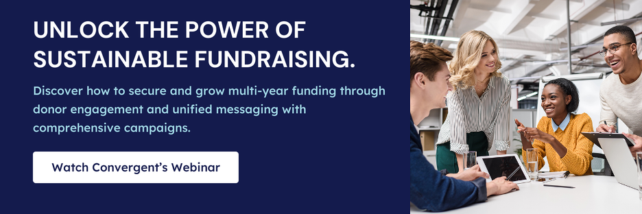 Unlock the power of sustainable fundraising. Discover how to secure and grow multi-year funding through donor engagement and unified messaging with comprehensive campaigns. Click to watch Convergent’s webinar.